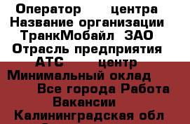 Оператор Call-центра › Название организации ­ ТранкМобайл, ЗАО › Отрасль предприятия ­ АТС, call-центр › Минимальный оклад ­ 30 000 - Все города Работа » Вакансии   . Калининградская обл.,Светлогорск г.